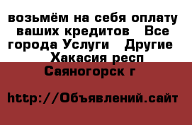 возьмём на себя оплату ваших кредитов - Все города Услуги » Другие   . Хакасия респ.,Саяногорск г.